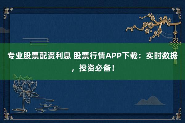 专业股票配资利息 股票行情APP下载:实时数据,投资必备!