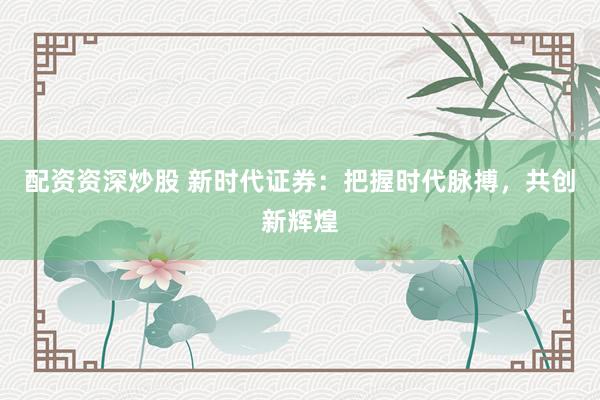 配资资深炒股 新时代证券：把握时代脉搏，共创新辉煌