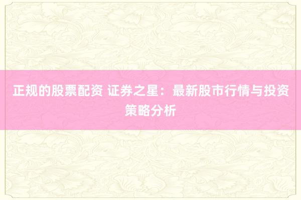 正规的股票配资 证券之星：最新股市行情与投资策略分析