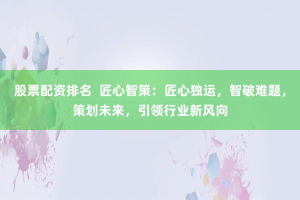 股票配资排名 匠心智策:匠心独运,智破难题,策划未来,引领行业新风向