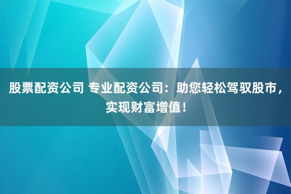 股票配资公司 专业配资公司：助您轻松驾驭股市，实现财富增值！