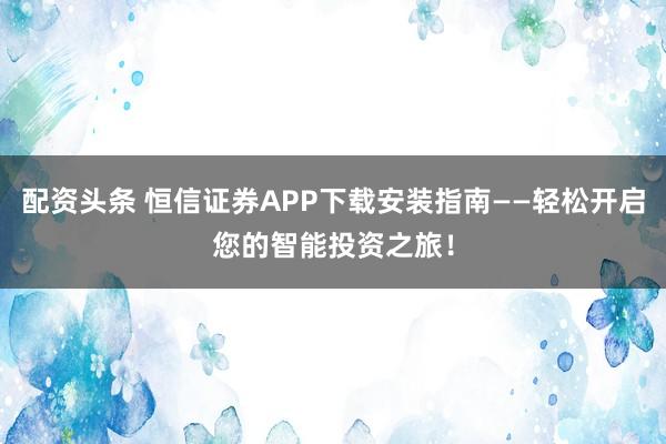 配资头条 恒信证券APP下载安装指南——轻松开启您的智能投资之旅！