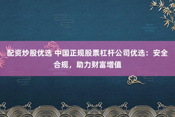 配资炒股优选 中国正规股票杠杆公司优选：安全合规，助力财富增值
