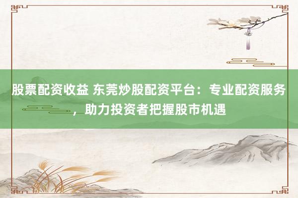 股票配资收益 东莞炒股配资平台：专业配资服务，助力投资者把握股市机遇
