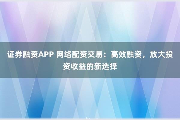 证券融资APP 网络配资交易:高效融资,放大投资收益的新选择