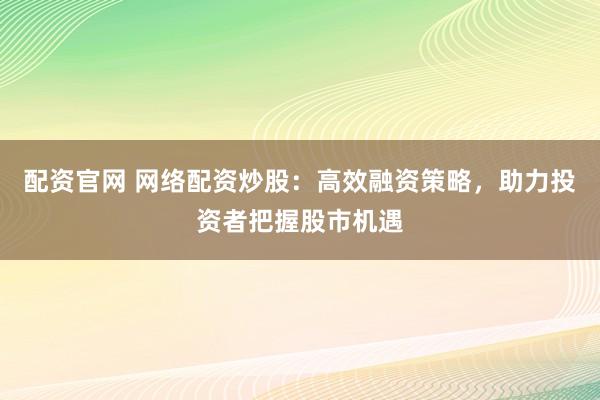 配资官网 网络配资炒股:高效融资策略,助力投资者把握股市机遇