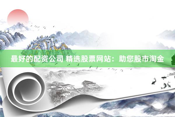 最好的配资公司 精选股票网站:助您股市淘金