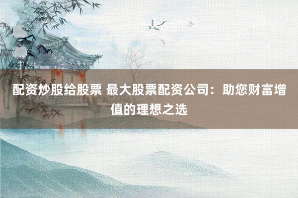 配资炒股给股票 最大股票配资公司：助您财富增值的理想之选