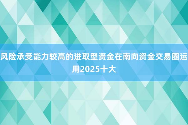 风险承受能力较高的进取型资金在南向资金交易圈运用2025十大