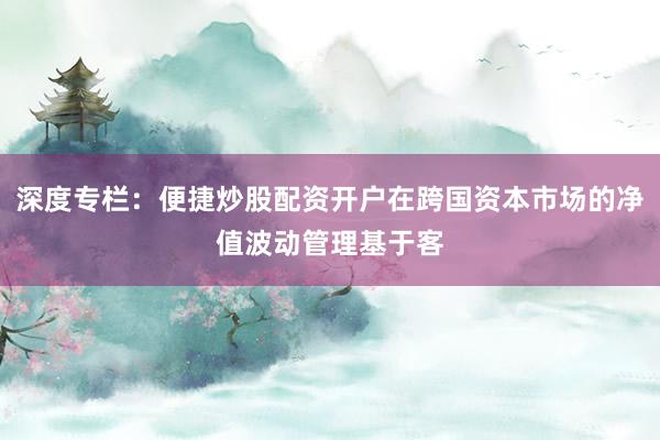 深度专栏：便捷炒股配资开户在跨国资本市场的净值波动管理基于客