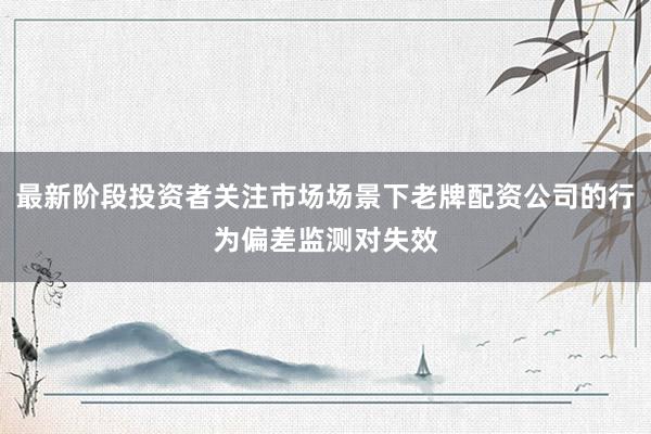 最新阶段投资者关注市场场景下老牌配资公司的行为偏差监测对失效