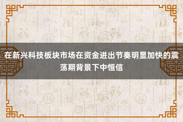 在新兴科技板块市场在资金进出节奏明显加快的震荡期背景下中恒信