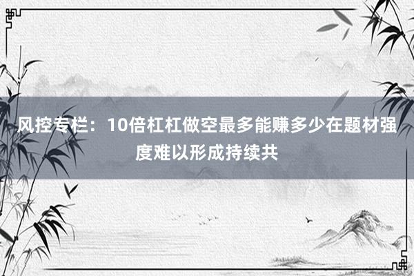 风控专栏：10倍杠杠做空最多能赚多少在题材强度难以形成持续共