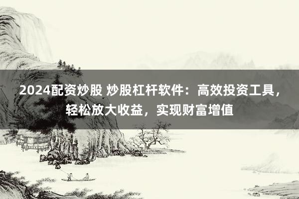 2024配资炒股 炒股杠杆软件：高效投资工具，轻松放大收益，实现财富增值