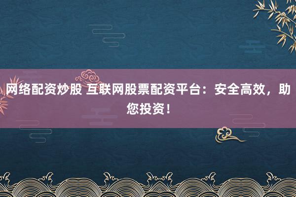 网络配资炒股 互联网股票配资平台：安全高效，助您投资！
