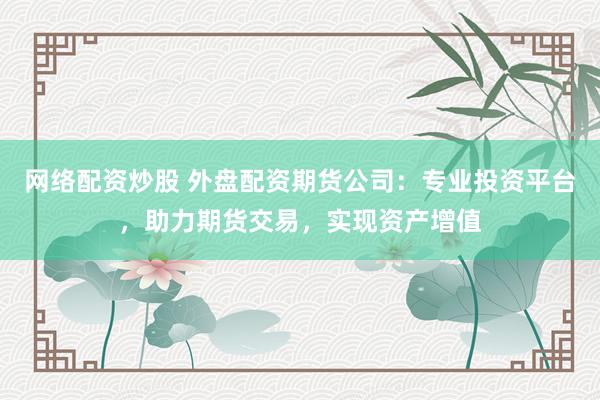 网络配资炒股 外盘配资期货公司：专业投资平台，助力期货交易，实现资产增值