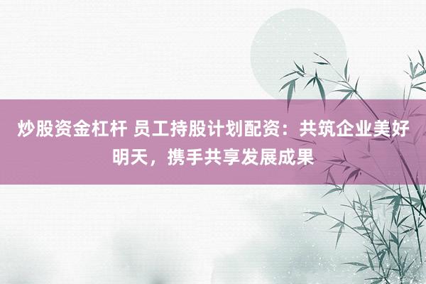 炒股资金杠杆 员工持股计划配资：共筑企业美好明天，携手共享发展成果
