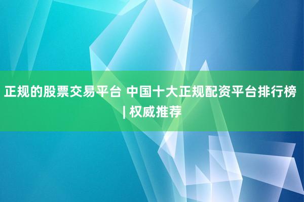 正规的股票交易平台 中国十大正规配资平台排行榜 | 权威推荐