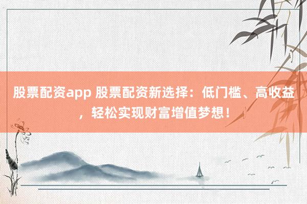 股票配资app 股票配资新选择：低门槛、高收益，轻松实现财富增值梦想！