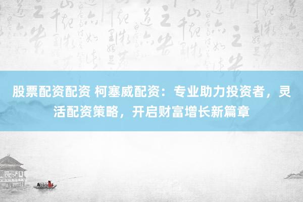 股票配资配资 柯塞威配资：专业助力投资者，灵活配资策略，开启财富增长新篇章