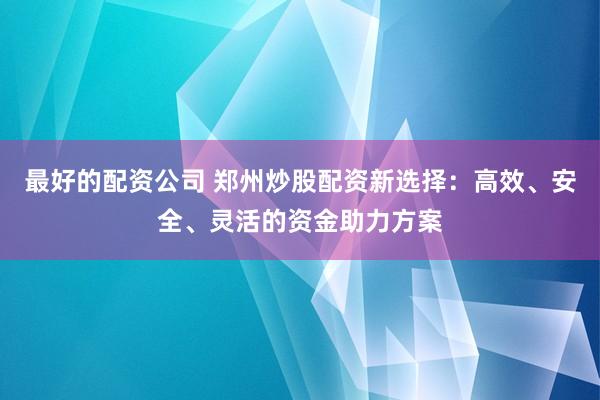 最好的配资公司 郑州炒股配资新选择：高效、安全、灵活的资金助力方案