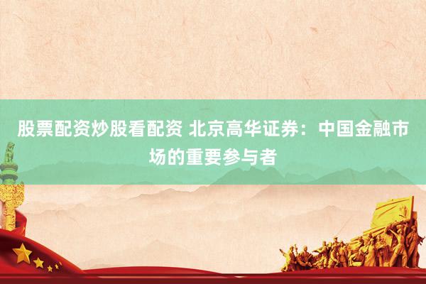 股票配资炒股看配资 北京高华证券：中国金融市场的重要参与者