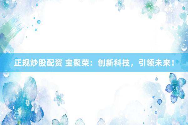 正规炒股配资 宝聚荣:创新科技,引领未来!